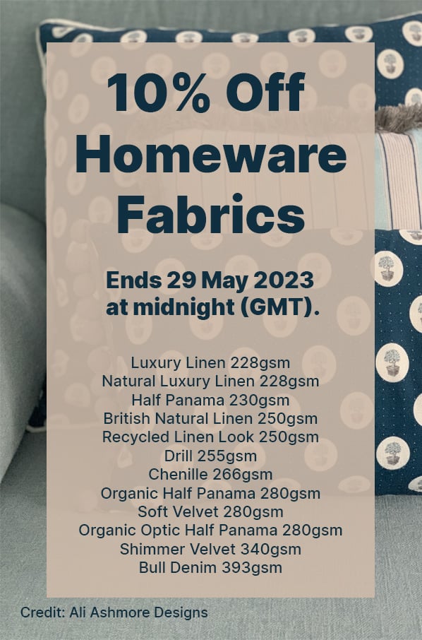  10% Off Homeware Fabrics! Ends 29 May 2023 at midnight (GMT). Selected fabrics and exclusions apply. Discounts cannot be used in conjunction with any other discount, offer or promotion, are non-transferable and cannot be applied retrospectively. 