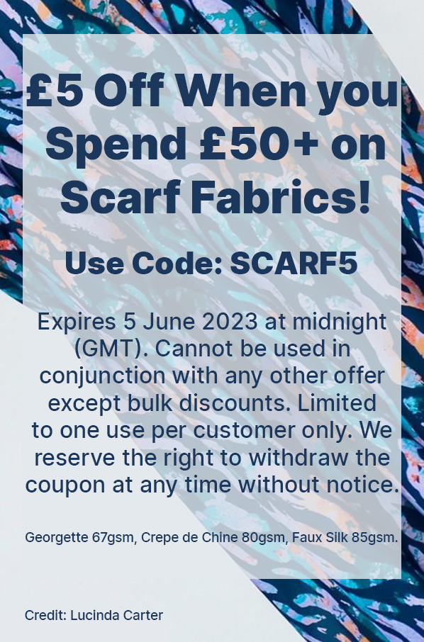  £5 Off When you Spend £50+ on Scarf Fabrics! Ends 5 June 2023 at midnight (GMT). Selected fabrics and exclusions apply. Discounts cannot be used in conjunction with any other discount, offer or promotion, are non-transferable and cannot be applied retrospectively. 