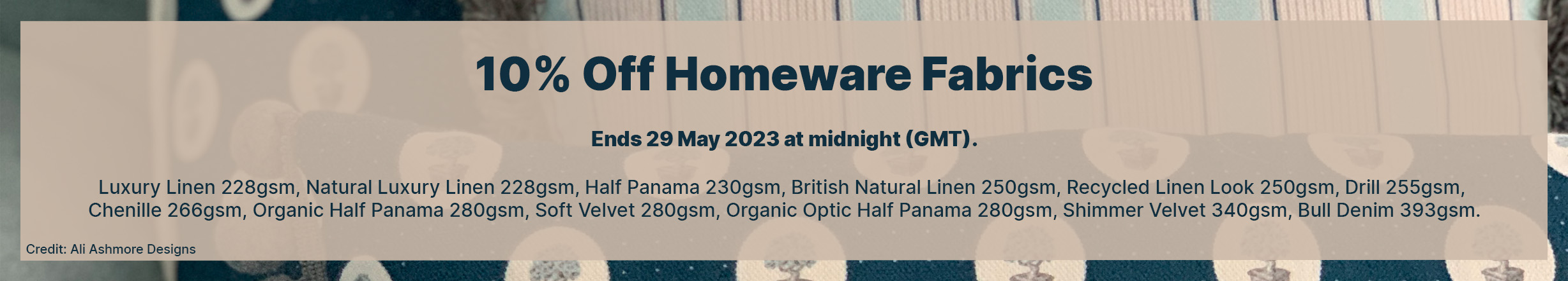  10% Off Homeware! Ends 29 May 2023 at midnight (GMT). Selected fabrics and exclusions apply. Discounts cannot be used in conjunction with any other discount, offer or promotion, are non-transferable and cannot be applied retrospectively. 