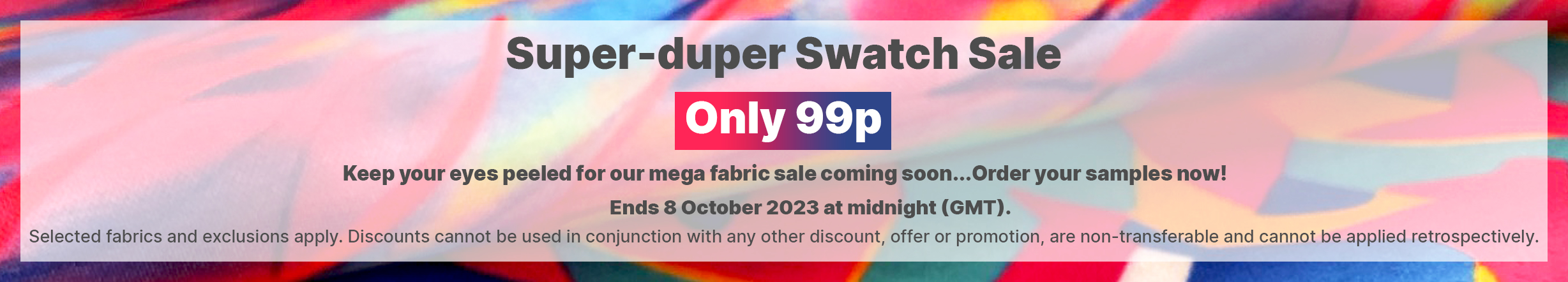 Super-duper Swatch Sale! 20% Only 99p!. Ends 8 October 2023 at midnight (GMT). Selected fabrics and exclusions apply. Discounts cannot be used in conjunction with any other discount, offer or promotion, are non-transferable and cannot be applied retrospectively. 